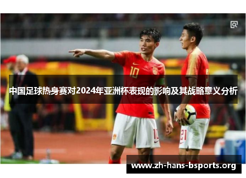 中国足球热身赛对2024年亚洲杯表现的影响及其战略意义分析