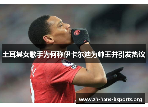 土耳其女歌手为何称伊卡尔迪为帅王并引发热议