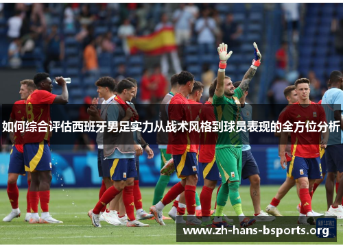 如何综合评估西班牙男足实力从战术风格到球员表现的全方位分析