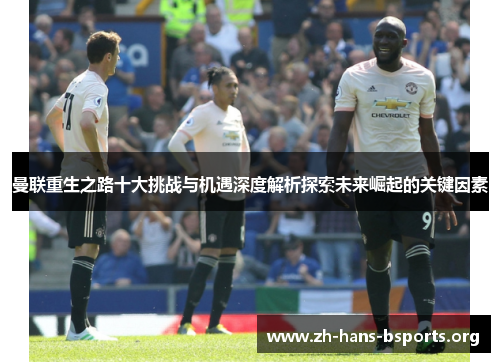 曼联重生之路十大挑战与机遇深度解析探索未来崛起的关键因素